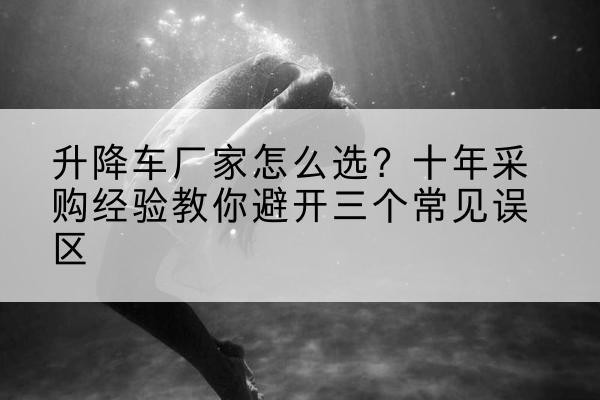 察布查尔升降车厂家-怎么选?十年采购经验教你避开三个常见误区