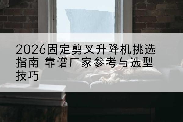 察布查尔固定剪叉升降机厂家推荐-2026固定剪叉升降机挑选指南 靠谱厂家参考与选型技巧