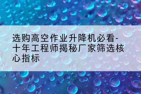 察布查尔高空作业升降机厂家推荐-选购高空作业升降机必看-十年工程师揭秘厂家筛选核心指标