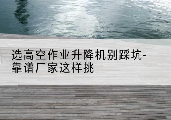 察布查尔剪叉式升降机厂家-选高空作业升降机别踩坑-靠谱厂家这样挑