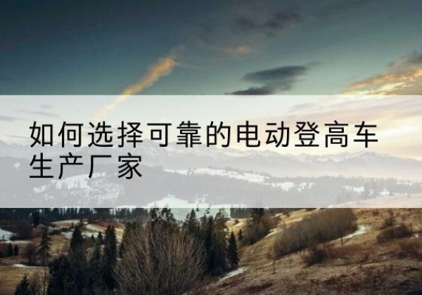 察布查尔电动登高车厂家-如何选择可靠的电动登高车生产厂家
