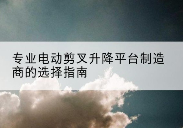 察布查尔电动剪叉升降平台厂家-专业电动剪叉升降平台制造商的选择指南